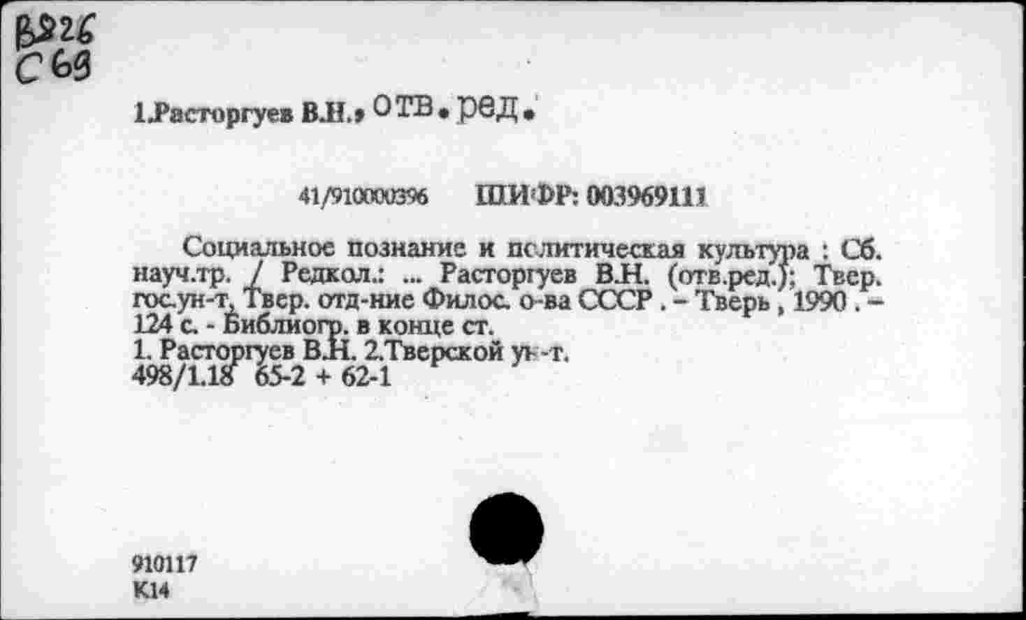 ﻿сы
ЦРасторгуев ВЛ.» ОТВ,рвД,
41/91(тв% ШИФР: 003969111
Социальное познание и по литическая культура : Сб. науч.тр. / Редкая.: ... Расторгуев В.Н. (отв.ред.); Твер. гоаун-т, Твер. отд-ние Филос. о-ва СССР . - Тверь , 1990 . -124 с. - Библиогр. в конце ст.
1. Расторгуев В.Н. 2.Тверской уь -т.
498/1.1а 65-2 + 62-1
910117 К14